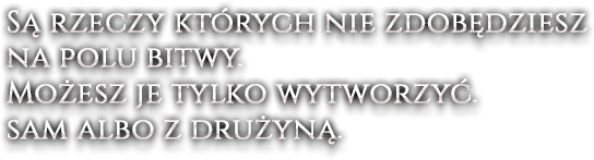 Są rzeczy których nie zdobędziesz na polu bitwy. Możesz je tylko wytworzyć. sam albo z drużyną.